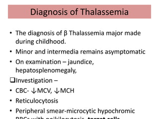 Diagnosis of Thalassemia
• The diagnosis of β Thalassemia major made
during childhood.
• Minor and intermedia remains asymptomatic
• On examination – jaundice,
hepatosplenomegaly,
Investigation –
• CBC- ↓MCV, ↓MCH
• Reticulocytosis
• Peripheral smear-microcytic hypochromic
 