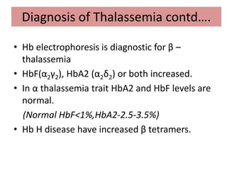 Diagnosis of Thalassemia contd….
• Hb electrophoresis is diagnostic for β –
thalassemia
• HbF(α2γ2), HbA2 (α2δ2) or both increased.
• In α thalassemia trait HbA2 and HbF levels are
normal.
(Normal HbF<1%,HbA2-2.5-3.5%)
• Hb H disease have increased β tetramers.
 