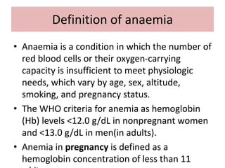 Definition of anaemia
• Anaemia is a condition in which the number of
red blood cells or their oxygen-carrying
capacity is insufficient to meet physiologic
needs, which vary by age, sex, altitude,
smoking, and pregnancy status.
• The WHO criteria for anemia as hemoglobin
(Hb) levels <12.0 g/dL in nonpregnant women
and <13.0 g/dL in men(in adults).
• Anemia in pregnancy is defined as a
hemoglobin concentration of less than 11
 