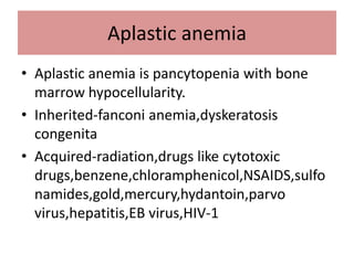 Aplastic anemia
• Aplastic anemia is pancytopenia with bone
marrow hypocellularity.
• Inherited-fanconi anemia,dyskeratosis
congenita
• Acquired-radiation,drugs like cytotoxic
drugs,benzene,chloramphenicol,NSAIDS,sulfo
namides,gold,mercury,hydantoin,parvo
virus,hepatitis,EB virus,HIV-1
 