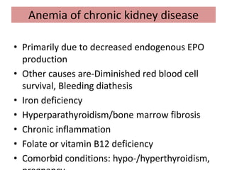 Anemia of chronic kidney disease
• Primarily due to decreased endogenous EPO
production
• Other causes are-Diminished red blood cell
survival, Bleeding diathesis
• Iron deficiency
• Hyperparathyroidism/bone marrow fibrosis
• Chronic inflammation
• Folate or vitamin B12 deficiency
• Comorbid conditions: hypo-/hyperthyroidism,
 