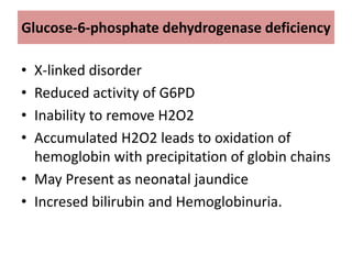 Glucose-6-phosphate dehydrogenase deficiency
• X-linked disorder
• Reduced activity of G6PD
• Inability to remove H2O2
• Accumulated H2O2 leads to oxidation of
hemoglobin with precipitation of globin chains
• May Present as neonatal jaundice
• Incresed bilirubin and Hemoglobinuria.
 