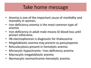 Take home message
• Anemia is one of the important cause of morbidity and
mortality in women.
• Iron deficiency anemia is the most common type of
anemia
• Iron deficiency in adult male means GI blood loss until
proven otherwise.
• Hb electrophoresis is diagnostic for thalassemia
• Megaloblastic anemia may present as pancytopenia
• Reticulocytosis present in hemolytic anemia
• Microcytic hypochromic –iron deficiency anemia
• Macrocytic-megaloblastic anemia
• Normocytic normochromic-hemolytic anemia
 