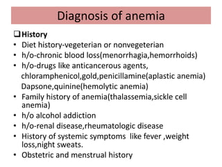 Diagnosis of anemia
History
• Diet history-vegeterian or nonvegeterian
• h/o-chronic blood loss(menorrhagia,hemorrhoids)
• h/o-drugs like anticancerous agents,
chloramphenicol,gold,penicillamine(aplastic anemia)
Dapsone,quinine(hemolytic anemia)
• Family history of anemia(thalassemia,sickle cell
anemia)
• h/o alcohol addiction
• h/o-renal disease,rheumatologic disease
• History of systemic symptoms like fever ,weight
loss,night sweats.
• Obstetric and menstrual history
 
