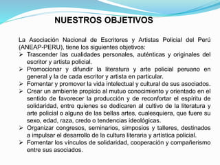 La Asociación Nacional de Escritores y Artistas Policial del Perú
(ANEAP-PERU), tiene los siguientes objetivos:
 Trascender las cualidades personales, auténticas y originales del
escritor y artista policial.
 Promocionar y difundir la literatura y arte policial peruano en
general y la de cada escritor y artista en particular.
 Fomentar y promover la vida intelectual y cultural de sus asociados.
 Crear un ambiente propicio al mutuo conocimiento y orientado en el
sentido de favorecer la producción y de reconfortar el espíritu de
solidaridad, entre quienes se dedicaren al cultivo de la literatura y
arte policial o alguna de las bellas artes, cualesquiera, que fuere su
sexo, edad, raza, credo o tendencias ideológicas.
 Organizar congresos, seminarios, simposios y talleres, destinados
a impulsar el desarrollo de la cultura literaria y artística policial.
 Fomentar los vínculos de solidaridad, cooperación y compañerismo
entre sus asociados.
NUESTROS OBJETIVOS
 