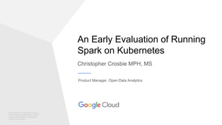 © 2017 Google Inc. All rights reserved. Google
and the Google logo are trademarks of Google Inc.
All other company and product names may be
trademarks of the respective companies with
which they are associated.
An Early Evaluation of Running
Spark on Kubernetes
Christopher Crosbie MPH, MS
Product Manager, Open Data Analytics
 