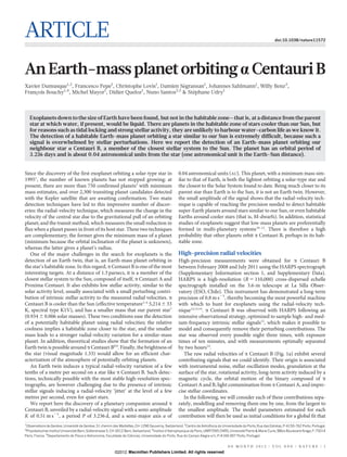 ARTICLE                                                                                                                                                               doi:10.1038/nature11572




An Earth-mass planet orbiting a Centauri B
Xavier Dumusque1,2, Francesco Pepe1, Christophe Lovis1, Damien Segransan1, Johannes Sahlmann1, Willy Benz3,
                                                                  ´
François Bouchy1,4, Michel Mayor1, Didier Queloz1, Nuno Santos2,5 & Stephane Udry1
                                                                      ´



    Exoplanets down to the size of Earth have been found, but not in the habitable zone—that is, at a distance from the parent
    star at which water, if present, would be liquid. There are planets in the habitable zone of stars cooler than our Sun, but
    for reasons such as tidal locking and strong stellar activity, they are unlikely to harbour water–carbon life as we know it.
    The detection of a habitable Earth-mass planet orbiting a star similar to our Sun is extremely difficult, because such a
    signal is overwhelmed by stellar perturbations. Here we report the detection of an Earth-mass planet orbiting our
    neighbour star a Centauri B, a member of the closest stellar system to the Sun. The planet has an orbital period of
    3.236 days and is about 0.04 astronomical units from the star (one astronomical unit is the Earth–Sun distance).


Since the discovery of the first exoplanet orbiting a solar-type star in                              0.04 astronomical units (AU). This planet, with a minimum mass sim-
19951, the number of known planets has not stopped growing: at                                        ilar to that of Earth, is both the lightest orbiting a solar-type star and
present, there are more than 750 confirmed planets2 with minimum                                      the closest to the Solar System found to date. Being much closer to its
mass estimates, and over 2,300 transiting planet candidates detected                                  parent star than Earth is to the Sun, it is not an Earth twin. However,
with the Kepler satellite that are awaiting confirmation. Two main                                    the small amplitude of the signal shows that the radial-velocity tech-
detection techniques have led to this impressive number of discov-                                    nique is capable of reaching the precision needed to detect habitable
eries: the radial-velocity technique, which measures the change in the                                super-Earth planets around stars similar to our Sun, or even habitable
velocity of the central star due to the gravitational pull of an orbiting                             Earths around cooler stars (that is, M-dwarfs). In addition, statistical
planet; and the transit method, which measures the small reduction in                                 studies of exoplanets suggest that low-mass planets are preferentially
flux when a planet passes in front of its host star. These two techniques                             formed in multi-planetary systems10–12. There is therefore a high
are complementary; the former gives the minimum mass of a planet                                      probability that other planets orbit a Centauri B, perhaps in its hab-
(minimum because the orbital inclination of the planet is unknown),                                   itable zone.
whereas the latter gives a planet’s radius.
   One of the major challenges in the search for exoplanets is the                                    High-precision radial velocities
detection of an Earth twin, that is, an Earth-mass planet orbiting in                                 High-precision measurements were obtained for a Centauri B
the star’s habitable zone. In this regard, a Centauri B is one of the most                            between February 2008 and July 2011 using the HARPS spectrograph
interesting targets. At a distance of 1.3 parsecs, it is a member of the                              (Supplementary Information section 1, and Supplementary Data).
closest stellar system to the Sun, composed of itself, a Centauri A and                               HARPS is a high-resolution (R 5 110,000) cross-dispersed echelle
Proxima Centauri. It also exhibits low stellar activity, similar to the                               spectrograph installed on the 3.6-m telescope at La Silla Obser-
solar activity level, usually associated with a small perturbing contri-                              vatory (ESO, Chile). This instrument has demonstrated a long-term
bution of intrinsic stellar activity to the measured radial velocities. a                             precision of 0.8 m s21, thereby becoming the most powerful machine
Centauri B is cooler than the Sun (effective temperature3–6 5,214 6 33                                with which to hunt for exoplanets using the radial-velocity tech-
K, spectral type K1V), and has a smaller mass that our parent star7                                   nique12,13,14. a Centauri B was observed with HARPS following an
(0.934 6 0.006 solar masses). These two conditions ease the detection                                 intensive observational strategy, optimized to sample high- and med-
of a potentially habitable planet using radial velocities; the relative                               ium-frequency intrinsic stellar signals15, which makes it possible to
coolness implies a habitable zone closer to the star, and the smaller                                 model and consequently remove their perturbing contributions. The
mass leads to a stronger radial-velocity variation for a similar-mass                                 star was observed every possible night three times, with exposure
planet. In addition, theoretical studies show that the formation of an                                times of ten minutes, and with measurements optimally separated
Earth twin is possible around a Centauri B8,9. Finally, the brightness of                             by two hours14.
the star (visual magnitude 1.33) would allow for an efficient char-                                      The raw radial velocities of a Centauri B (Fig. 1a) exhibit several
acterization of the atmosphere of potentially orbiting planets.                                       contributing signals that we could identify. Their origin is associated
   An Earth twin induces a typical radial-velocity variation of a few                                 with instrumental noise, stellar oscillation modes, granulation at the
tenths of a metre per second on a star like a Centauri B. Such detec-                                 surface of the star, rotational activity, long-term activity induced by a
tions, technically possible with the most stable high-resolution spec-                                magnetic cycle, the orbital motion of the binary composed of a
trographs, are however challenging due to the presence of intrinsic                                   Centauri A and B, light contamination from a Centauri A, and impre-
stellar signals inducing a radial-velocity ‘jitter’ at the level of a few                             cise stellar coordinates.
metres per second, even for quiet stars.                                                                 In the following, we will consider each of these contributions sepa-
   We report here the discovery of a planetary companion around a                                     rately, modelling and removing them one by one, from the largest to
Centauri B, unveiled by a radial-velocity signal with a semi-amplitude                                the smallest amplitude. The model parameters estimated for each
K of 0.51 m s21, a period P of 3.236 d, and a semi-major axis a of                                    contribution will then be used as initial conditions for a global fit that
1
 Observatoire de Geneve, Universite de Geneve, 51 chemin des Maillettes, CH-1290 Sauverny, Switzerland. 2Centro de Astrofısica da Universidade do Porto, Rua das Estrelas, P-4150-762 Porto, Portugal.
                      `              ´        `                                                                               `
3
 Physikalisches Institut Universitat Bern, Sidlerstrasse 5, CH-3012 Bern, Switzerland. 4Institut d’Astrophysique de Paris, UMR7095 CNRS, Universite Pierre & Marie Curie, 98bis Boulevard Arago, F-75014
                                                                                                                                                  ´
Paris, France. 5Departamento de Fısica e Astronomia, Faculdade de Ciencias, Universidade do Porto, Rua do Campo Alegre s/n, P-4169-007 Porto, Portugal.
                                    `                                   ˆ


                                                                                                                                       0 0 M O N T H 2 0 1 2 | VO L 0 0 0 | N AT U R E | 1
                                                           ©2012 Macmillan Publishers Limited. All rights reserved
 