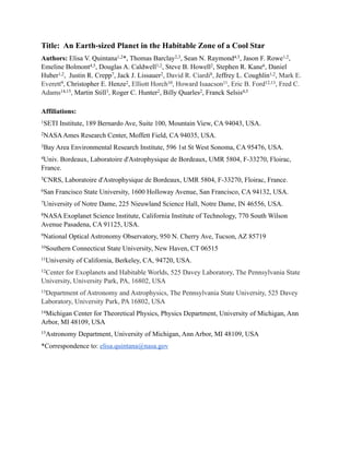 Title: An Earth-sized Planet in the Habitable Zone of a Cool Star
Authors: Elisa V. Quintana1,2*, Thomas Barclay2,3, Sean N. Raymond4,5, Jason F. Rowe1,2,
Emeline Bolmont4,5, Douglas A. Caldwell1,2, Steve B. Howell2, Stephen R. Kane6, Daniel
Huber1,2, Justin R. Crepp7, Jack J. Lissauer2, David R. Ciardi8, Jeffrey L. Coughlin1,2, Mark E.
Everett9, Christopher E. Henze2, Elliott Horch10, Howard Isaacson11, Eric B. Ford12,13, Fred C.
Adams14,15, Martin Still3, Roger C. Hunter2, Billy Quarles2, Franck Selsis4,5
Affiliations:
1SETI Institute, 189 Bernardo Ave, Suite 100, Mountain View, CA 94043, USA.
2NASAAmes Research Center, Moffett Field, CA 94035, USA.
3Bay Area Environmental Research Institute, 596 1st St West Sonoma, CA 95476, USA.
4Univ. Bordeaux, Laboratoire d'Astrophysique de Bordeaux, UMR 5804, F-33270, Floirac,
France.
5CNRS, Laboratoire d'Astrophysique de Bordeaux, UMR 5804, F-33270, Floirac, France.
6San Francisco State University, 1600 Holloway Avenue, San Francisco, CA 94132, USA.
7University of Notre Dame, 225 Nieuwland Science Hall, Notre Dame, IN 46556, USA.
8NASA Exoplanet Science Institute, California Institute of Technology, 770 South Wilson
Avenue Pasadena, CA 91125, USA.
9National Optical Astronomy Observatory, 950 N. Cherry Ave, Tucson, AZ 85719
10Southern Connecticut State University, New Haven, CT 06515
11University of California, Berkeley, CA, 94720, USA.
12Center for Exoplanets and Habitable Worlds, 525 Davey Laboratory, The Pennsylvania State
University, University Park, PA, 16802, USA
13Department of Astronomy and Astrophysics, The Pennsylvania State University, 525 Davey
Laboratory, University Park, PA 16802, USA
14Michigan Center for Theoretical Physics, Physics Department, University of Michigan, Ann
Arbor, MI 48109, USA
15Astronomy Department, University of Michigan, Ann Arbor, MI 48109, USA
*Correspondence to: elisa.quintana@nasa.gov
!
!
!
!
!
 