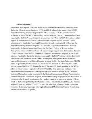 !
!
!
!
Acknowledgments:
The authors working at NASAAmes would like to thank the SETI Institute for hosting them
during the US government shutdown. E.V.Q. and J.F.R. acknowledge support from ROSES
Kepler Participating Scientist Program Grant NNX12AD21G. S.N.R.'s contribution was
performed as part of the NASAAstrobiology Institute's Virtual Planetary Laboratory Lead Team,
supported by the NASA under Cooperative Agreement No. NNA13AA93A. D.H. acknowledges
support by an appointment to the NASA Postdoctoral Program at Ames Research Center,
administered by Oak Ridge Associated Universities through a contract with NASA, and the
Kepler Participating Scientist Program. The Center for Exoplanets and Habitable Worlds is
supported by the Pennsylvania State University, the Eberly College of Science, and the
Pennsylvania Space Grant Consortium. F. S. acknowledges support from the European Research
Council (Starting Grant 209622: E3ARTHs). This paper includes data collected by the Kepler
mission. Funding for the Kepler mission is provided by the NASA Science Mission directorate.
This research has also made use of NASA's Astrophysics Data System. Some of the data
presented in this paper were obtained from the Mikulski Archive for Space Telescopes (MAST).
STScI is operated by the Association of Universities for Research in Astronomy, Inc., under
NASA contract NAS5-26555. Support for MAST for non-HST data is provided by the NASA
Office of Space Science via grant NNX13AC07G and by other grants and contracts. This
research has made use of the NASA Exoplanet Archive, which is operated by the California
Institute of Technology, under contract with the National Aeronautics and Space Administration
under the Exoplanet Exploration Program. Gemini Observatory is operated by the Association of
Universities for Research in Astronomy, Inc., under a cooperative agreement with the NSF on
behalf of the Gemini partnership: the National Science Foundation (United States), the National
Research Council (Canada), CONICYT (Chile), the Australian Research Council (Australia),
Ministério da Ciência, Tecnologia e Inovação (Brazil) and Ministerio de Ciencia, Tecnología e
Innovación Productiva (Argentina).
!
!
!
!
 