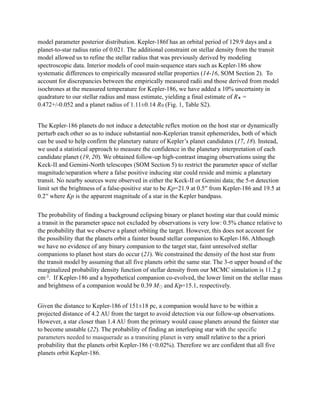 model parameter posterior distribution. Kepler-186f has an orbital period of 129.9 days and a
planet-to-star radius ratio of 0.021. The additional constraint on stellar density from the transit
model allowed us to refine the stellar radius that was previously derived by modeling
spectroscopic data. Interior models of cool main-sequence stars such as Kepler-186 show
systematic differences to empirically measured stellar properties (14-16, SOM Section 2). To
account for discrepancies between the empirically measured radii and those derived from model
isochrones at the measured temperature for Kepler-186, we have added a 10% uncertainty in
quadrature to our stellar radius and mass estimate, yielding a final estimate of R✭ =
0.472+/-0.052 and a planet radius of 1.11±0.14 R⊕ (Fig. 1, Table S2).
!
The Kepler-186 planets do not induce a detectable reflex motion on the host star or dynamically
perturb each other so as to induce substantial non-Keplerian transit ephemerides, both of which
can be used to help confirm the planetary nature of Kepler’s planet candidates (17, 18). Instead,
we used a statistical approach to measure the confidence in the planetary interpretation of each
candidate planet (19, 20). We obtained follow-up high-contrast imaging observations using the
Keck-II and Gemini-North telescopes (SOM Section 5) to restrict the parameter space of stellar
magnitude/separation where a false positive inducing star could reside and mimic a planetary
transit. No nearby sources were observed in either the Keck-II or Gemini data; the 5-σ detection
limit set the brightness of a false-positive star to be Kp=21.9 at 0.5′′ from Kepler-186 and 19.5 at
0.2′′ where Kp is the apparent magnitude of a star in the Kepler bandpass.
!
The probability of finding a background eclipsing binary or planet hosting star that could mimic
a transit in the parameter space not excluded by observations is very low: 0.5% chance relative to
the probability that we observe a planet orbiting the target. However, this does not account for
the possibility that the planets orbit a fainter bound stellar companion to Kepler-186. Although
we have no evidence of any binary companion to the target star, faint unresolved stellar
companions to planet host stars do occur (21). We constrained the density of the host star from
the transit model by assuming that all five planets orbit the same star. The 3-σ upper bound of the
marginalized probability density function of stellar density from our MCMC simulation is 11.2 g
cm-3. If Kepler-186 and a hypothetical companion co-evolved, the lower limit on the stellar mass
and brightness of a companion would be 0.39 M⨀ and Kp=15.1, respectively.
!
Given the distance to Kepler-186 of 151±18 pc, a companion would have to be within a
projected distance of 4.2 AU from the target to avoid detection via our follow-up observations.
However, a star closer than 1.4 AU from the primary would cause planets around the fainter star
to become unstable (22). The probability of finding an interloping star with the specific
parameters needed to masquerade as a transiting planet is very small relative to the a priori
probability that the planets orbit Kepler-186 (<0.02%). Therefore we are confident that all five
planets orbit Kepler-186.
!
 