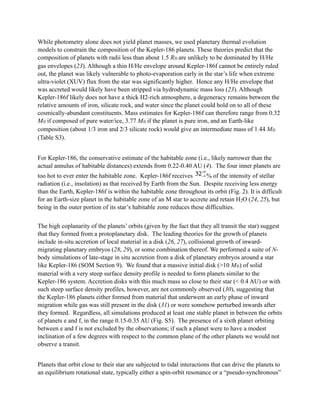 While photometry alone does not yield planet masses, we used planetary thermal evolution
models to constrain the composition of the Kepler-186 planets. These theories predict that the
composition of planets with radii less than about 1.5 R⊕ are unlikely to be dominated by H/He
gas envelopes (23). Although a thin H/He envelope around Kepler-186f cannot be entirely ruled
out, the planet was likely vulnerable to photo-evaporation early in the star’s life when extreme
ultra-violet (XUV) flux from the star was significantly higher. Hence any H/He envelope that
was accreted would likely have been stripped via hydrodynamic mass loss (23). Although
Kepler-186f likely does not have a thick H2-rich atmosphere, a degeneracy remains between the
relative amounts of iron, silicate rock, and water since the planet could hold on to all of these
cosmically-abundant constituents. Mass estimates for Kepler-186f can therefore range from 0.32
M⊕ if composed of pure water/ice, 3.77 M⊕ if the planet is pure iron, and an Earth-like
composition (about 1/3 iron and 2/3 silicate rock) would give an intermediate mass of 1.44 M⊕
(Table S3).
!
For Kepler-186, the conservative estimate of the habitable zone (i.e., likely narrower than the
actual annulus of habitable distances) extends from 0.22-0.40 AU (4). The four inner planets are
too hot to ever enter the habitable zone. Kepler-186f receives # % of the intensity of stellar
radiation (i.e., insolation) as that received by Earth from the Sun. Despite receiving less energy
than the Earth, Kepler-186f is within the habitable zone throughout its orbit (Fig. 2). It is difficult
for an Earth-size planet in the habitable zone of an M star to accrete and retain H2O (24, 25), but
being in the outer portion of its star’s habitable zone reduces these difficulties.
!
The high coplanarity of the planets’ orbits (given by the fact that they all transit the star) suggest
that they formed from a protoplanetary disk. The leading theories for the growth of planets
include in-situ accretion of local material in a disk (26, 27), collisional growth of inward-
migrating planetary embryos (28, 29), or some combination thereof. We performed a suite of N-
body simulations of late-stage in situ accretion from a disk of planetary embryos around a star
like Kepler-186 (SOM Section 9). We found that a massive initial disk (>10 M⊕) of solid
material with a very steep surface density profile is needed to form planets similar to the
Kepler-186 system. Accretion disks with this much mass so close to their star (< 0.4 AU) or with
such steep surface density profiles, however, are not commonly observed (30), suggesting that
the Kepler-186 planets either formed from material that underwent an early phase of inward
migration while gas was still present in the disk (31) or were somehow perturbed inwards after
they formed. Regardless, all simulations produced at least one stable planet in between the orbits
of planets e and f, in the range 0.15-0.35 AU (Fig. S5). The presence of a sixth planet orbiting
between e and f is not excluded by the observations; if such a planet were to have a modest
inclination of a few degrees with respect to the common plane of the other planets we would not
observe a transit.
!
Planets that orbit close to their star are subjected to tidal interactions that can drive the planets to
an equilibrium rotational state, typically either a spin-orbit resonance or a “pseudo-synchronous”
 