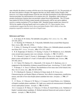 state whereby the planet co-rotates with the star at its closest approach (32, 33). The proximity of
the inner four planets to Kepler-186 suggests that they are likely tidally locked. Kepler-186f,
however, is at a large enough distance from the star such that uncertainties in the tidal dissipation
function precludes any determination of its rotation rate (34). Regardless, tidal locking (or
pseudo-synchronous rotation) does not preclude a planet from being habitable. The 5.6 Earth-
mass planet GJ 581d (35) likely rotates pseudo-synchronously with its star and in addition
receives a similar insolation (27%) as Kepler-186f. Detailed climate models have shown GJ
581d to be capable of having liquid water on its surface (36, 37). Taken together, these
considerations suggest that the newly discovered planet Kepler-186f is likely to have the
properties required to maintain reservoirs of liquid water.
!
!
References and Notes:
1. S. R. Kane, D. M. Gelino, The habitable zone gallery. Publ. Astron. Soc. Pac., 124,
323-328. (2012).
2. J. F. Kasting, D. P. Whitmire, R. T. Reynolds, Habitable Zones around Main Sequence
Stars. Icarus, 101, 108-128. (1993).
3. F. Selsis, J. F. Kasting, B. Levrard, J. Paillet, I. Ribas, et al., Habitable planets around the
star Gliese 581?. Astron. Astrophys., 476, 1373-1387. (2007).
4. R. K. Kopparapu, R. Ramirez, J. F. Kasting, V. Eymet, T. D. Mahadevan, et al., Habitable
zones around main-sequence stars: new estimates. Astrophys. J., 765, 131 (2013).
5. W. J. Borucki, E. Agol, F. Fressin, L. Kaltenegger, J. Rowe, et al., Kepler-62: A five-
planet system with planets of 1.4 and 1.6 Earth radii in the habitable zone. Science, 340,
587-590. (2013).
6. J. C. Tarter, P. R. Backus, R. L. Mancinelli, J. M. Aurnou, D. E. Backman, et al., A
reappraisal of the habitability of planets around M dwarf stars. Astrobiology, 7, 30-65. (2007).
7. P. Kroupa, C. A. Tout, G. Gilmore, The distribution of low-mass stars in the Galactic disc.
Mon. Not. R. Astron. Soc., 262, 545-587 (1993).
8. P. S. Muirhead, K. Hamren, E. Schlawin, B. Rojas-Ayala, K. R. Covey, et al.,
Characterizing the cool Kepler Objects of Interests. New effective temperatures, metallicities,
masses, and radii of low-mass Kepler planet-candidate host stars. Astrophys. J., 750, L37
(2012).
9. J. F. Rowe, S. T. Bryson, G. W. Marcy, J. J. Lissauer, D. Jontof-Hutter, et al., Validation
of Kepler's multiple planet candidates. III: Light curve analysis & announcement of hundreds
of new multi-planet systems. Astrophy. J., 784, 45 (2014).
10.J. J. Lissauer, G. W. Marcy, S. T. Bryson, J. F. Rowe, D. Jontof-Hutter, et al., Validation of
Kepler’s multiple planet candidates. II: Reﬁned statistical framework and systems of special
interest. Astrophy. J., 784, 44 (2014).
 