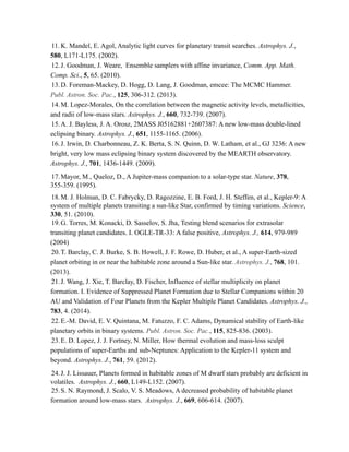 11. K. Mandel, E. Agol, Analytic light curves for planetary transit searches. Astrophys. J.,
580, L171-L175. (2002).
12.J. Goodman, J. Weare, Ensemble samplers with affine invariance, Comm. App. Math.
Comp. Sci., 5, 65. (2010).
13.D. Foreman-Mackey, D. Hogg, D. Lang, J. Goodman, emcee: The MCMC Hammer.
Publ. Astron. Soc. Pac., 125, 306-312. (2013).
14.M. Lopez-Morales, On the correlation between the magnetic activity levels, metallicities,
and radii of low-mass stars. Astrophys. J., 660, 732-739. (2007).
15.A. J. Bayless, J. A. Orosz, 2MASS J05162881+2607387: A new low-mass double-lined
eclipsing binary. Astrophys. J., 651, 1155-1165. (2006).
16.J. Irwin, D. Charbonneau, Z. K. Berta, S. N. Quinn, D. W. Latham, et al., GJ 3236: A new
bright, very low mass eclipsing binary system discovered by the MEARTH observatory.
Astrophys. J., 701, 1436-1449. (2009).
17.Mayor, M., Queloz, D., A Jupiter-mass companion to a solar-type star. Nature, 378,
355-359. (1995).
18.M. J. Holman, D. C. Fabrycky, D. Ragozzine, E. B. Ford, J. H. Steffen, et al., Kepler-9: A
system of multiple planets transiting a sun-like Star, confirmed by timing variations. Science,
330, 51. (2010).
19.G. Torres, M. Konacki, D. Sasselov, S. Jha, Testing blend scenarios for extrasolar
transiting planet candidates. I. OGLE-TR-33: A false positive, Astrophys. J., 614, 979-989
(2004)
20.T. Barclay, C. J. Burke, S. B. Howell, J. F. Rowe, D. Huber, et al., A super-Earth-sized
planet orbiting in or near the habitable zone around a Sun-like star. Astrophys. J., 768, 101.
(2013).
21.J. Wang, J. Xie, T. Barclay, D. Fischer, Influence of stellar multiplicity on planet
formation. I. Evidence of Suppressed Planet Formation due to Stellar Companions within 20
AU and Validation of Four Planets from the Kepler Multiple Planet Candidates. Astrophys. J.,
783, 4. (2014).
22.E.-M. David, E. V. Quintana, M. Fatuzzo, F. C. Adams, Dynamical stability of Earth-like
planetary orbits in binary systems. Publ. Astron. Soc. Pac., 115, 825-836. (2003).
23.E. D. Lopez, J. J. Fortney, N. Miller, How thermal evolution and mass-loss sculpt
populations of super-Earths and sub-Neptunes: Application to the Kepler-11 system and
beyond. Astrophys. J., 761, 59. (2012).
24.J. J. Lissauer, Planets formed in habitable zones of M dwarf stars probably are deficient in
volatiles. Astrophys. J., 660, L149-L152. (2007).
25.S. N. Raymond, J. Scalo, V. S. Meadows, A decreased probability of habitable planet
formation around low-mass stars. Astrophys. J., 669, 606-614. (2007).
 