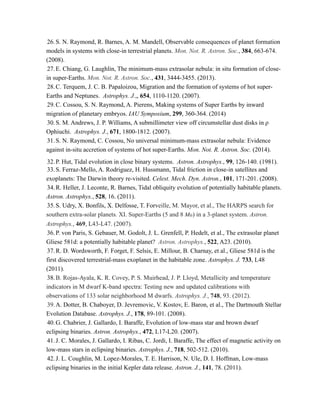 26.S. N. Raymond, R. Barnes, A. M. Mandell, Observable consequences of planet formation
models in systems with close-in terrestrial planets. Mon. Not. R. Astron. Soc., 384, 663-674.
(2008).
27.E. Chiang, G. Laughlin, The minimum-mass extrasolar nebula: in situ formation of close-
in super-Earths. Mon. Not. R. Astron. Soc., 431, 3444-3455. (2013).
28.C. Terquem, J. C. B. Papaloizou, Migration and the formation of systems of hot super-
Earths and Neptunes. Astrophys. J.,, 654, 1110-1120. (2007).
29.C. Cossou, S. N. Raymond, A. Pierens, Making systems of Super Earths by inward
migration of planetary embryos. IAU Symposium, 299, 360-364. (2014)
30.S. M. Andrews, J. P. Williams, A submillimeter view off circumstellar dust disks in ρ
Ophiuchi. Astrophys. J., 671, 1800-1812. (2007).
31.S. N. Raymond, C. Cossou, No universal minimum-mass extrasolar nebula: Evidence
against in-situ accretion of systems of hot super-Earths. Mon. Not. R. Astron. Soc. (2014).
32.P. Hut, Tidal evolution in close binary systems. Astron. Astrophys., 99, 126-140. (1981).
33.S. Ferraz-Mello, A. Rodriguez, H. Hussmann, Tidal friction in close-in satellites and
exoplanets: The Darwin theory re-visited. Celest. Mech. Dyn. Astron., 101, 171-201. (2008).
34.R. Heller, J. Leconte, R. Barnes, Tidal obliquity evolution of potentially habitable planets.
Astron. Astrophys., 528, 16. (2011).
35.S. Udry, X. Bonfils, X. Delfosse, T. Forveille, M. Mayor, et al., The HARPS search for
southern extra-solar planets. XI. Super-Earths (5 and 8 M⊕) in a 3-planet system. Astron.
Astrophys., 469, L43-L47. (2007).
36.P. von Paris, S. Gebauer, M. Godolt, J. L. Grenfell, P. Hedelt, et al., The extrasolar planet
Gliese 581d: a potentially habitable planet? Astron. Astrophys., 522, A23. (2010).
37.R. D. Wordsworth, F. Forget, F. Selsis, E. Millour, B. Charnay, et al., Gliese 581d is the
first discovered terrestrial-mass exoplanet in the habitable zone. Astrophys. J. 733, L48
(2011).
38.B. Rojas-Ayala, K. R. Covey, P. S. Muirhead, J. P. Lloyd, Metallicity and temperature
indicators in M dwarf K-band spectra: Testing new and updated calibrations with
observations of 133 solar neighborhood M dwarfs. Astrophys. J., 748, 93. (2012).
39.A. Dotter, B. Chaboyer, D. Jevremovic, V. Kostov, E. Baron, et al., The Dartmouth Stellar
Evolution Database. Astrophys. J., 178, 89-101. (2008).
40.G. Chabrier, J. Gallardo, I. Baraffe, Evolution of low-mass star and brown dwarf
eclipsing binaries. Astron. Astrophys., 472, L17-L20. (2007).
41.J. C. Morales, J. Gallardo, I. Ribas, C. Jordi, I. Baraffe, The effect of magnetic activity on
low-mass stars in eclipsing binaries. Astrophys. J., 718, 502-512. (2010).
42.J. L. Coughlin, M. Lopez-Morales, T. E. Harrison, N. Ule, D. I. Hoffman, Low-mass
eclipsing binaries in the initial Kepler data release. Astron. J., 141, 78. (2011).
 