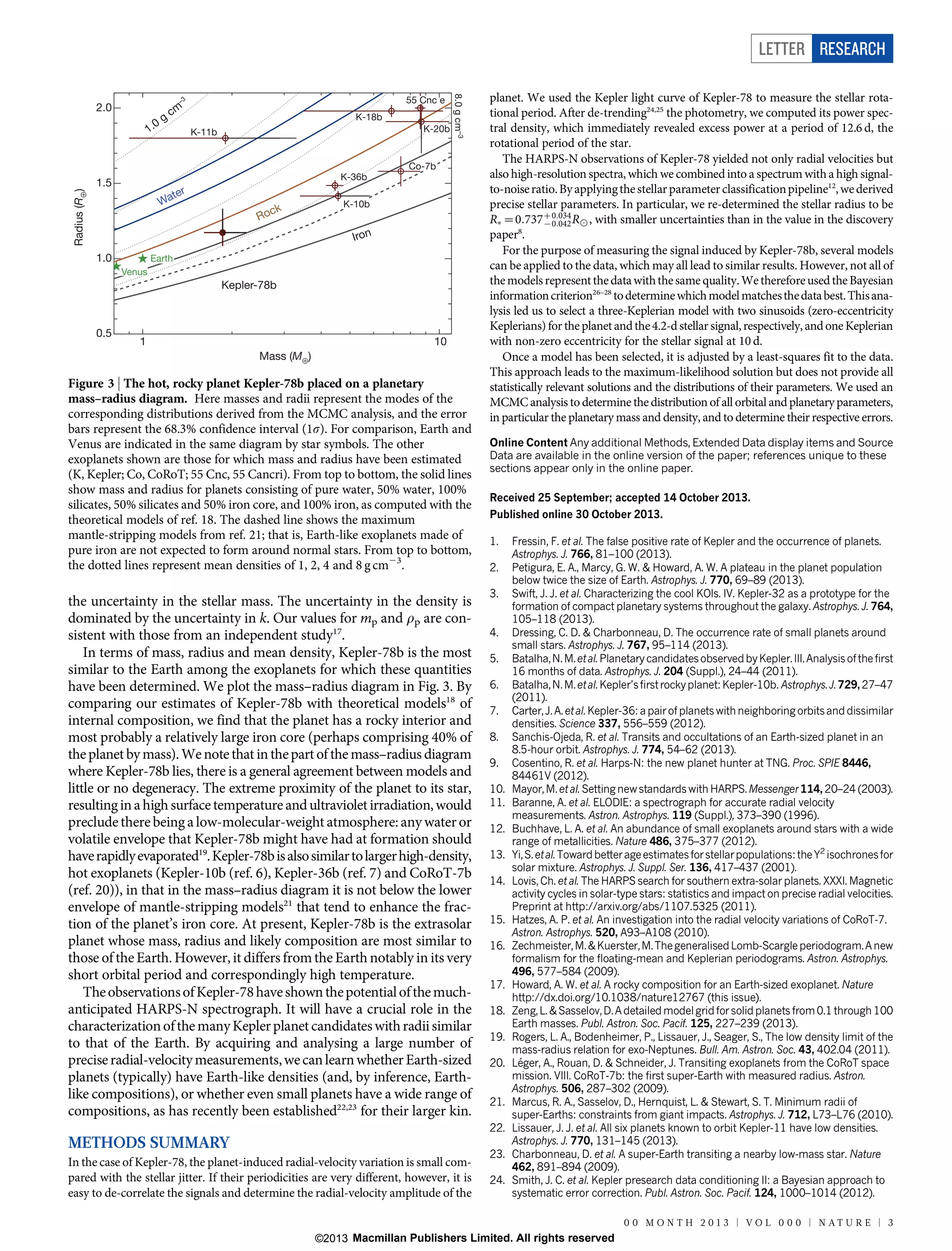 LETTER RESEARCH

0

1.

g

cm

K-18b
K-20b

K-11b

8.0 g cm–3

55 55 Cnc
Cnc e

–3

2.0

Radius (R⊕)

Co-7b
K-36b

1.5

r

te
Wa

ck

Ro

K-10b

Iron

1.0

Earth
Venus

Kepler-78b

0.5

1

10
Mass (M⊕)

Figure 3 | The hot, rocky planet Kepler-78b placed on a planetary
mass–radius diagram. Here masses and radii represent the modes of the
corresponding distributions derived from the MCMC analysis, and the error
bars represent the 68.3% confidence interval (1s). For comparison, Earth and
Venus are indicated in the same diagram by star symbols. The other
exoplanets shown are those for which mass and radius have been estimated
(K, Kepler; Co, CoRoT; 55 Cnc, 55 Cancri). From top to bottom, the solid lines
show mass and radius for planets consisting of pure water, 50% water, 100%
silicates, 50% silicates and 50% iron core, and 100% iron, as computed with the
theoretical models of ref. 18. The dashed line shows the maximum
mantle-stripping models from ref. 21; that is, Earth-like exoplanets made of
pure iron are not expected to form around normal stars. From top to bottom,
the dotted lines represent mean densities of 1, 2, 4 and 8 g cm23.

the uncertainty in the stellar mass. The uncertainty in the density is
dominated by the uncertainty in k. Our values for mp and rp are consistent with those from an independent study17.
In terms of mass, radius and mean density, Kepler-78b is the most
similar to the Earth among the exoplanets for which these quantities
have been determined. We plot the mass–radius diagram in Fig. 3. By
comparing our estimates of Kepler-78b with theoretical models18 of
internal composition, we find that the planet has a rocky interior and
most probably a relatively large iron core (perhaps comprising 40% of
the planet by mass). We note that in the part of the mass–radius diagram
where Kepler-78b lies, there is a general agreement between models and
little or no degeneracy. The extreme proximity of the planet to its star,
resulting in a high surface temperature and ultraviolet irradiation, would
preclude there being a low-molecular-weight atmosphere: any water or
volatile envelope that Kepler-78b might have had at formation should
have rapidly evaporated19. Kepler-78b is also similar to larger high-density,
hot exoplanets (Kepler-10b (ref. 6), Kepler-36b (ref. 7) and CoRoT-7b
(ref. 20)), in that in the mass–radius diagram it is not below the lower
envelope of mantle-stripping models21 that tend to enhance the fraction of the planet’s iron core. At present, Kepler-78b is the extrasolar
planet whose mass, radius and likely composition are most similar to
those of the Earth. However, it differs from the Earth notably in its very
short orbital period and correspondingly high temperature.
The observations of Kepler-78 have shown the potential of the muchanticipated HARPS-N spectrograph. It will have a crucial role in the
characterization of the many Kepler planet candidates with radii similar
to that of the Earth. By acquiring and analysing a large number of
precise radial-velocity measurements, we can learn whether Earth-sized
planets (typically) have Earth-like densities (and, by inference, Earthlike compositions), or whether even small planets have a wide range of
compositions, as has recently been established22,23 for their larger kin.

planet. We used the Kepler light curve of Kepler-78 to measure the stellar rotational period. After de-trending24,25 the photometry, we computed its power spectral density, which immediately revealed excess power at a period of 12.6 d, the
rotational period of the star.
The HARPS-N observations of Kepler-78 yielded not only radial velocities but
also high-resolution spectra, which we combined into a spectrum with a high signalto-noise ratio. By applying the stellar parameter classification pipeline12, we derived
precise stellar parameters. In particular, we re-determined the stellar radius to be
RÃ ~0:737z0:034 R8 , with smaller uncertainties than in the value in the discovery
{0:042
paper8.
For the purpose of measuring the signal induced by Kepler-78b, several models
can be applied to the data, which may all lead to similar results. However, not all of
the models represent the data with the same quality. We therefore used the Bayesian
information criterion26–28 to determine which model matches the data best. This analysis led us to select a three-Keplerian model with two sinusoids (zero-eccentricity
Keplerians) for the planet and the 4.2-d stellar signal, respectively, and one Keplerian
with non-zero eccentricity for the stellar signal at 10 d.
Once a model has been selected, it is adjusted by a least-squares fit to the data.
This approach leads to the maximum-likelihood solution but does not provide all
statistically relevant solutions and the distributions of their parameters. We used an
MCMC analysis to determine the distribution of all orbital and planetary parameters,
in particular the planetary mass and density, and to determine their respective errors.
Online Content Any additional Methods, Extended Data display items and Source
Data are available in the online version of the paper; references unique to these
sections appear only in the online paper.
Received 25 September; accepted 14 October 2013.
Published online 30 October 2013.
1.
2.
3.

4.
5.
6.
7.
8.
9.
10.
11.
12.
13.
14.

15.
16.

17.
18.
19.
20.

21.
22.

METHODS SUMMARY
In the case of Kepler-78, the planet-induced radial-velocity variation is small compared with the stellar jitter. If their periodicities are very different, however, it is
easy to de-correlate the signals and determine the radial-velocity amplitude of the

23.
24.

Fressin, F. et al. The false positive rate of Kepler and the occurrence of planets.
Astrophys. J. 766, 81–100 (2013).
Petigura, E. A., Marcy, G. W.  Howard, A. W. A plateau in the planet population
below twice the size of Earth. Astrophys. J. 770, 69–89 (2013).
Swift, J. J. et al. Characterizing the cool KOIs. IV. Kepler-32 as a prototype for the
formation of compact planetary systems throughout the galaxy. Astrophys. J. 764,
105–118 (2013).
Dressing, C. D.  Charbonneau, D. The occurrence rate of small planets around
small stars. Astrophys. J. 767, 95–114 (2013).
Batalha, N. M. et al. Planetary candidates observed by Kepler. III. Analysis of the first
16 months of data. Astrophys. J. 204 (Suppl.), 24–44 (2011).
Batalha, N. M. et al. Kepler’s first rocky planet: Kepler-10b. Astrophys. J. 729, 27–47
(2011).
Carter, J. A. et al. Kepler-36: a pair of planets with neighboring orbits and dissimilar
densities. Science 337, 556–559 (2012).
Sanchis-Ojeda, R. et al. Transits and occultations of an Earth-sized planet in an
8.5-hour orbit. Astrophys. J. 774, 54–62 (2013).
Cosentino, R. et al. Harps-N: the new planet hunter at TNG. Proc. SPIE 8446,
84461V (2012).
Mayor, M. et al. Setting new standards with HARPS. Messenger 114, 20–24 (2003).
Baranne, A. et al. ELODIE: a spectrograph for accurate radial velocity
measurements. Astron. Astrophys. 119 (Suppl.), 373–390 (1996).
Buchhave, L. A. et al. An abundance of small exoplanets around stars with a wide
range of metallicities. Nature 486, 375–377 (2012).
Yi, S. et al. Toward better age estimates for stellar populations: the Y2 isochrones for
solar mixture. Astrophys. J. Suppl. Ser. 136, 417–437 (2001).
Lovis, Ch. et al. The HARPS search for southern extra-solar planets. XXXI. Magnetic
activity cycles in solar-type stars: statistics and impact on precise radial velocities.
Preprint at http://arxiv.org/abs/1107.5325 (2011).
Hatzes, A. P. et al. An investigation into the radial velocity variations of CoRoT-7.
Astron. Astrophys. 520, A93–A108 (2010).
Zechmeister, M.  Kuerster, M. The generalised Lomb-Scargle periodogram. A new
formalism for the floating-mean and Keplerian periodograms. Astron. Astrophys.
496, 577–584 (2009).
Howard, A. W. et al. A rocky composition for an Earth-sized exoplanet. Nature
http://dx.doi.org/10.1038/nature12767 (this issue).
Zeng, L.  Sasselov, D. A detailed model grid for solid planets from 0.1 through 100
Earth masses. Publ. Astron. Soc. Pacif. 125, 227–239 (2013).
Rogers, L. A., Bodenheimer, P., Lissauer, J., Seager, S., The low density limit of the
mass-radius relation for exo-Neptunes. Bull. Am. Astron. Soc. 43, 402.04 (2011).
´
Leger, A., Rouan, D.  Schneider, J. Transiting exoplanets from the CoRoT space
mission. VIII. CoRoT-7b: the first super-Earth with measured radius. Astron.
Astrophys. 506, 287–302 (2009).
Marcus, R. A., Sasselov, D., Hernquist, L.  Stewart, S. T. Minimum radii of
super-Earths: constraints from giant impacts. Astrophys. J. 712, L73–L76 (2010).
Lissauer, J. J. et al. All six planets known to orbit Kepler-11 have low densities.
Astrophys. J. 770, 131–145 (2013).
Charbonneau, D. et al. A super-Earth transiting a nearby low-mass star. Nature
462, 891–894 (2009).
Smith, J. C. et al. Kepler presearch data conditioning II: a Bayesian approach to
systematic error correction. Publ. Astron. Soc. Pacif. 124, 1000–1014 (2012).
0 0 M O N T H 2 0 1 3 | VO L 0 0 0 | N AT U R E | 3

©2013 Macmillan Publishers Limited. All rights reserved

 