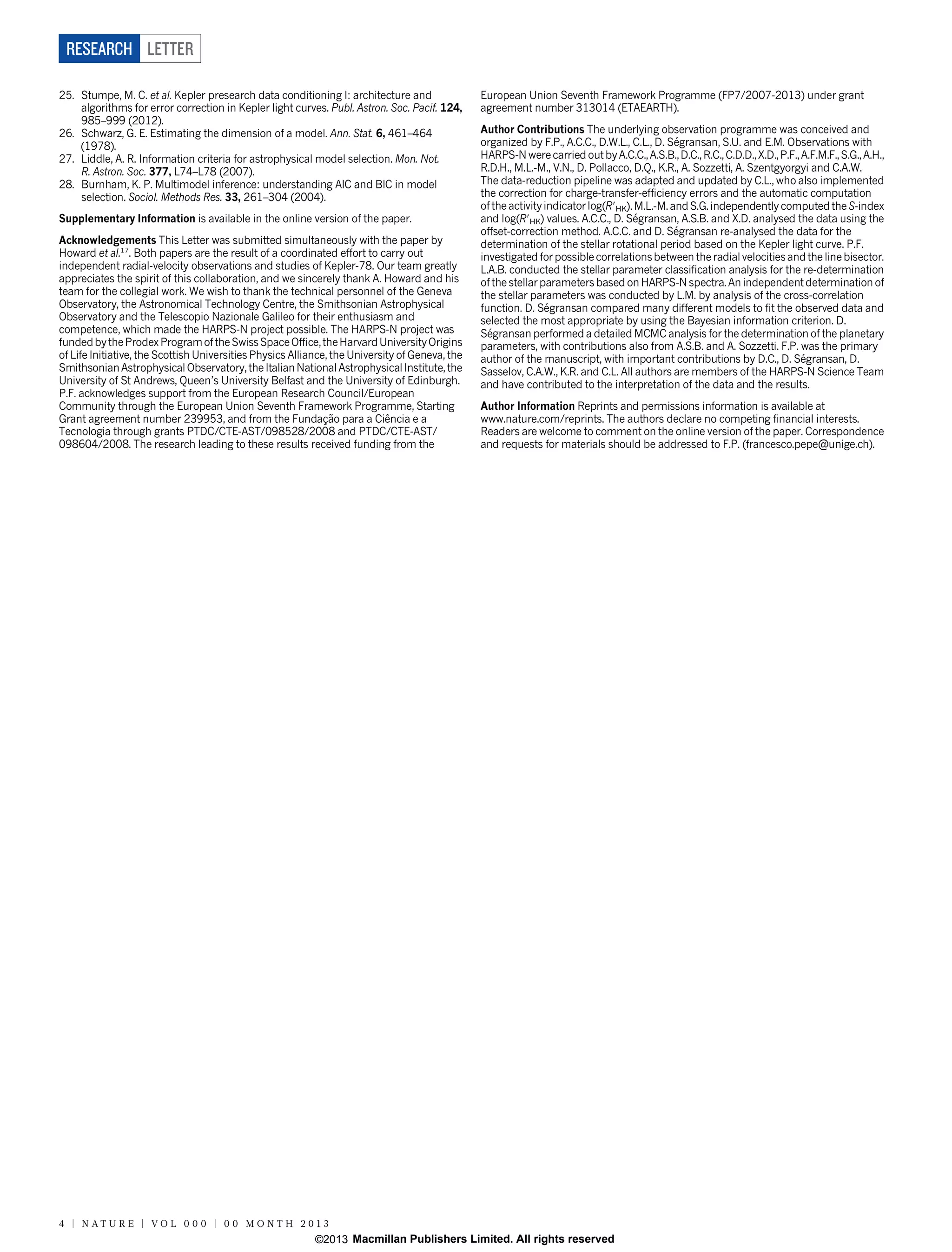 RESEARCH LETTER
25. Stumpe, M. C. et al. Kepler presearch data conditioning I: architecture and
algorithms for error correction in Kepler light curves. Publ. Astron. Soc. Pacif. 124,
985–999 (2012).
26. Schwarz, G. E. Estimating the dimension of a model. Ann. Stat. 6, 461–464
(1978).
27. Liddle, A. R. Information criteria for astrophysical model selection. Mon. Not.
R. Astron. Soc. 377, L74–L78 (2007).
28. Burnham, K. P. Multimodel inference: understanding AIC and BIC in model
selection. Sociol. Methods Res. 33, 261–304 (2004).
Supplementary Information is available in the online version of the paper.
Acknowledgements This Letter was submitted simultaneously with the paper by
Howard et al.17. Both papers are the result of a coordinated effort to carry out
independent radial-velocity observations and studies of Kepler-78. Our team greatly
appreciates the spirit of this collaboration, and we sincerely thank A. Howard and his
team for the collegial work. We wish to thank the technical personnel of the Geneva
Observatory, the Astronomical Technology Centre, the Smithsonian Astrophysical
Observatory and the Telescopio Nazionale Galileo for their enthusiasm and
competence, which made the HARPS-N project possible. The HARPS-N project was
funded by the Prodex Program of the Swiss Space Office, the Harvard University Origins
of Life Initiative, the Scottish Universities Physics Alliance, the University of Geneva, the
Smithsonian Astrophysical Observatory, the Italian National Astrophysical Institute, the
University of St Andrews, Queen’s University Belfast and the University of Edinburgh.
P.F. acknowledges support from the European Research Council/European
Community through the European Union Seventh Framework Programme, Starting
ˆ
˜
Grant agreement number 239953, and from the Fundaçao para a Ciencia e a
Tecnologia through grants PTDC/CTE-AST/098528/2008 and PTDC/CTE-AST/
098604/2008. The research leading to these results received funding from the

European Union Seventh Framework Programme (FP7/2007-2013) under grant
agreement number 313014 (ETAEARTH).
Author Contributions The underlying observation programme was conceived and
´
organized by F.P., A.C.C., D.W.L., C.L., D. Segransan, S.U. and E.M. Observations with
HARPS-N were carried out by A.C.C., A.S.B., D.C., R.C., C.D.D., X.D., P.F., A.F.M.F., S.G., A.H.,
R.D.H., M.L.-M., V.N., D. Pollacco, D.Q., K.R., A. Sozzetti, A. Szentgyorgyi and C.A.W.
The data-reduction pipeline was adapted and updated by C.L., who also implemented
the correction for charge-transfer-efficiency errors and the automatic computation
of the activity indicator log(R9HK). M.L.-M. and S.G. independently computed the S-index
´
and log(R9HK) values. A.C.C., D. Segransan, A.S.B. and X.D. analysed the data using the
´
offset-correction method. A.C.C. and D. Segransan re-analysed the data for the
determination of the stellar rotational period based on the Kepler light curve. P.F.
investigated for possible correlations between the radial velocities and the line bisector.
L.A.B. conducted the stellar parameter classification analysis for the re-determination
of the stellar parameters based on HARPS-N spectra. An independent determination of
the stellar parameters was conducted by L.M. by analysis of the cross-correlation
´gransan compared many different models to fit the observed data and
function. D. Se
selected the most appropriate by using the Bayesian information criterion. D.
´
Segransan performed a detailed MCMC analysis for the determination of the planetary
parameters, with contributions also from A.S.B. and A. Sozzetti. F.P. was the primary
´gransan, D.
author of the manuscript, with important contributions by D.C., D. Se
Sasselov, C.A.W., K.R. and C.L. All authors are members of the HARPS-N Science Team
and have contributed to the interpretation of the data and the results.
Author Information Reprints and permissions information is available at
www.nature.com/reprints. The authors declare no competing financial interests.
Readers are welcome to comment on the online version of the paper. Correspondence
and requests for materials should be addressed to F.P. (francesco.pepe@unige.ch).

4 | N AT U R E | VO L 0 0 0 | 0 0 M O N T H 2 0 1 3

©2013 Macmillan Publishers Limited. All rights reserved

 