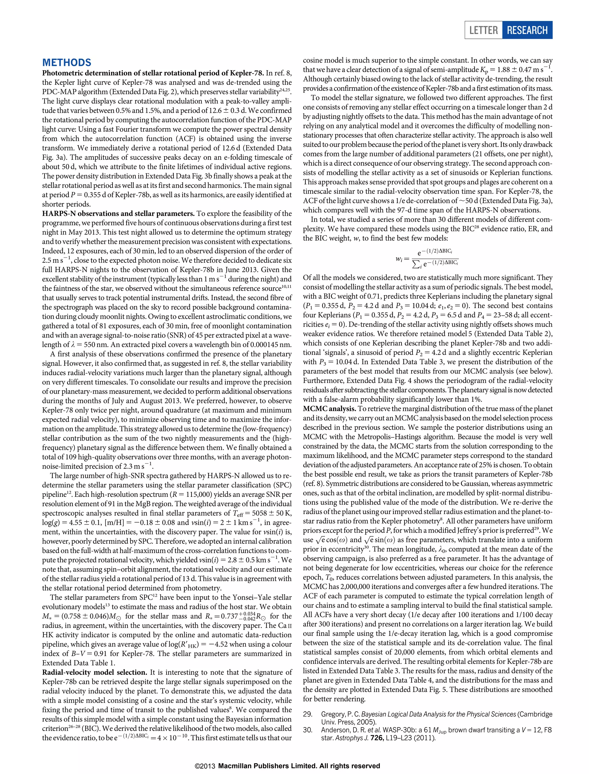 LETTER RESEARCH
METHODS
Photometric determination of stellar rotational period of Kepler-78. In ref. 8,
the Kepler light curve of Kepler-78 was analysed and was de-trended using the
PDC-MAP algorithm (Extended Data Fig. 2), which preserves stellar variability24,25.
The light curve displays clear rotational modulation with a peak-to-valley amplitude that varies between 0.5% and 1.5%, and a period of 12.6 6 0.3 d. We confirmed
the rotational period by computing the autocorrelation function of the PDC-MAP
light curve: Using a fast Fourier transform we compute the power spectral density
from which the autocorrelation function (ACF) is obtained using the inverse
transform. We immediately derive a rotational period of 12.6 d (Extended Data
Fig. 3a). The amplitudes of successive peaks decay on an e-folding timescale of
about 50 d, which we attribute to the finite lifetimes of individual active regions.
The power density distribution in Extended Data Fig. 3b finally shows a peak at the
stellar rotational period as well as at its first and second harmonics. The main signal
at period P 5 0.355 d of Kepler-78b, as well as its harmonics, are easily identified at
shorter periods.
HARPS-N observations and stellar parameters. To explore the feasibility of the
programme, we performed five hours of continuous observations during a first test
night in May 2013. This test night allowed us to determine the optimum strategy
and to verify whether the measurement precision was consistent with expectations.
Indeed, 12 exposures, each of 30 min, led to an observed dispersion of the order of
2.5 m s21, close to the expected photon noise. We therefore decided to dedicate six
full HARPS-N nights to the observation of Kepler-78b in June 2013. Given the
excellent stability of the instrument (typically less than 1 m s21 during the night) and
the faintness of the star, we observed without the simultaneous reference source10,11
that usually serves to track potential instrumental drifts. Instead, the second fibre of
the spectrograph was placed on the sky to record possible background contamination during cloudy moonlit nights. Owing to excellent astroclimatic conditions, we
gathered a total of 81 exposures, each of 30 min, free of moonlight contamination
and with an average signal-to-noise ratio (SNR) of 45 per extracted pixel at a wavelength of l 5 550 nm. An extracted pixel covers a wavelength bin of 0.000145 nm.
A first analysis of these observations confirmed the presence of the planetary
signal. However, it also confirmed that, as suggested in ref. 8, the stellar variability
induces radial-velocity variations much larger than the planetary signal, although
on very different timescales. To consolidate our results and improve the precision
of our planetary-mass measurement, we decided to perform additional observations
during the months of July and August 2013. We preferred, however, to observe
Kepler-78 only twice per night, around quadrature (at maximum and minimum
expected radial velocity), to minimize observing time and to maximize the information on the amplitude. This strategy allowed us to determine the (low-frequency)
stellar contribution as the sum of the two nightly measurements and the (highfrequency) planetary signal as the difference between them. We finally obtained a
total of 109 high-quality observations over three months, with an average photonnoise-limited precision of 2.3 m s21.
The large number of high-SNR spectra gathered by HARPS-N allowed us to redetermine the stellar parameters using the stellar parameter classification (SPC)
pipeline12. Each high-resolution spectrum (R 5 115,000) yields an average SNR per
resolution element of 91 in the MgB region. The weighted average of the individual
spectroscopic analyses resulted in final stellar parameters of Teff 5 5058 6 50 K,
log(g) 5 4.55 6 0.1, [m/H] 5 20.18 6 0.08 and vsin(i) 5 2 6 1 km s21, in agreement, within the uncertainties, with the discovery paper. The value for vsin(i) is,
however, poorly determined by SPC. Therefore, we adopted an internal calibration
based on the full-width at half-maximum of the cross-correlation functions to compute the projected rotational velocity, which yielded vsin(i) 5 2.8 6 0.5 km s21. We
note that, assuming spin–orbit alignment, the rotational velocity and our estimate
of the stellar radius yield a rotational period of 13 d. This value is in agreement with
the stellar rotational period determined from photometry.
The stellar parameters from SPC12 have been input to the Yonsei–Yale stellar
evolutionary models13 to estimate the mass and radius of the host star. We obtain
MÃ 5 (0.758 6 0.046)M8 for the stellar mass and RÃ ~0:737z0:034 R8 for the
{0:042
radius, in agreement, within the uncertainties, with the discovery paper. The Ca II
HK activity indicator is computed by the online and automatic data-reduction
pipeline, which gives an average value of log(R9HK) 5 24.52 when using a colour
index of B–V 5 0.91 for Kepler-78. The stellar parameters are summarized in
Extended Data Table 1.
Radial-velocity model selection. It is interesting to note that the signature of
Kepler-78b can be retrieved despite the large stellar signals superimposed on the
radial velocity induced by the planet. To demonstrate this, we adjusted the data
with a simple model consisting of a cosine and the star’s systemic velocity, while
fixing the period and time of transit to the published values8. We compared the
results of this simple model with a simple constant using the Bayesian information
criterion26–28 (BIC). We derived the relative likelihood of the two models, also called
the evidence ratio, to be e{ð1=2ÞDBICi ~4|10{10 . This first estimate tells us that our

cosine model is much superior to the simple constant. In other words, we can say
that we have a clear detection of a signal of semi-amplitude Kp 5 1.88 6 0.47 m s21.
Although certainly biased owing to the lack of stellar activity de-trending, the result
provides a confirmation of the existence of Kepler-78b and a first estimation of its mass.
To model the stellar signature, we followed two different approaches. The first
one consists of removing any stellar effect occurring on a timescale longer than 2 d
by adjusting nightly offsets to the data. This method has the main advantage of not
relying on any analytical model and it overcomes the difficulty of modelling nonstationary processes that often characterize stellar activity. The approach is also well
suited to our problem because the period of the planet is very short. Its only drawback
comes from the large number of additional parameters (21 offsets, one per night),
which is a direct consequence of our observing strategy. The second approach consists of modelling the stellar activity as a set of sinusoids or Keplerian functions.
This approach makes sense provided that spot groups and plages are coherent on a
timescale similar to the radial-velocity observation time span. For Kepler-78, the
ACF of the light curve shows a 1/e de-correlation of ,50 d (Extended Data Fig. 3a),
which compares well with the 97-d time span of the HARPS-N observations.
In total, we studied a series of more than 30 different models of different complexity. We have compared these models using the BIC28 evidence ratio, ER, and
the BIC weight, w, to find the best few models:
e{ð1=2ÞDBICi
wi ~ P {ð1=2ÞDBIC
i
ie
Of all the models we considered, two are statistically much more significant. They
consist of modelling the stellar activity as a sum of periodic signals. The best model,
with a BIC weight of 0.71, predicts three Keplerians including the planetary signal
(P1 5 0.355 d, P2 5 4.2 d and P3 5 10.04 d; e1, e2 5 0). The second best contains
four Keplerians (P1 5 0.355 d, P2 5 4.2 d, P3 5 6.5 d and P4 5 23–58 d; all eccentricities ei 5 0). De-trending of the stellar activity using nightly offsets shows much
weaker evidence ratios. We therefore retained model 5 (Extended Data Table 2),
which consists of one Keplerian describing the planet Kepler-78b and two additional ‘signals’, a sinusoid of period P2 5 4.2 d and a slightly eccentric Keplerian
with P3 5 10.04 d. In Extended Data Table 3, we present the distribution of the
parameters of the best model that results from our MCMC analysis (see below).
Furthermore, Extended Data Fig. 4 shows the periodogram of the radial-velocity
residuals after subtracting the stellar components. The planetary signal is now detected
with a false-alarm probability significantly lower than 1%.
MCMC analysis. To retrieve the marginal distribution of the true mass of the planet
and its density, we carry out an MCMC analysis based on the model selection process
described in the previous section. We sample the posterior distributions using an
MCMC with the Metropolis–Hastings algorithm. Because the model is very well
constrained by the data, the MCMC starts from the solution corresponding to the
maximum likelihood, and the MCMC parameter steps correspond to the standard
deviation of the adjusted parameters. An acceptance rate of 25% is chosen. To obtain
the best possible end result, we take as priors the transit parameters of Kepler-78b
(ref. 8). Symmetric distributions are considered to be Gaussian, whereas asymmetric
ones, such as that of the orbital inclination, are modelled by split-normal distributions using the published value of the mode of the distribution. We re-derive the
radius of the planet using our improved stellar radius estimation and the planet-tostar radius ratio from the Kepler photometry8. All other parameters have uniform
priorsﬃﬃ
period P, for which a modified Jeffrey’s prior is preferred29. We
p except for thepﬃﬃ
use e cosðvÞ and e sinðvÞ as free parameters, which translate into a uniform
prior in eccentricity30. The mean longitude, l0, computed at the mean date of the
observing campaign, is also preferred as a free parameter. It has the advantage of
not being degenerate for low eccentricities, whereas our choice for the reference
epoch, T0, reduces correlations between adjusted parameters. In this analysis, the
MCMC has 2,000,000 iterations and converges after a few hundred iterations. The
ACF of each parameter is computed to estimate the typical correlation length of
our chains and to estimate a sampling interval to build the final statistical sample.
All ACFs have a very short decay (1/e decay after 100 iterations and 1/100 decay
after 300 iterations) and present no correlations on a larger iteration lag. We build
our final sample using the 1/e-decay iteration lag, which is a good compromise
between the size of the statistical sample and its de-correlation value. The final
statistical samples consist of 20,000 elements, from which orbital elements and
confidence intervals are derived. The resulting orbital elements for Kepler-78b are
listed in Extended Data Table 3. The results for the mass, radius and density of the
planet are given in Extended Data Table 4, and the distributions for the mass and
the density are plotted in Extended Data Fig. 5. These distributions are smoothed
for better rendering.
29.
30.

Gregory, P. C. Bayesian Logical Data Analysis for the Physical Sciences (Cambridge
Univ. Press, 2005).
Anderson, D. R. et al. WASP-30b: a 61 MJup brown dwarf transiting a V 5 12, F8
star. Astrophys J. 726, L19–L23 (2011).

©2013 Macmillan Publishers Limited. All rights reserved

 