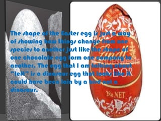 The shape of the Easter egg is just a way
of showing how things change from one
species to another just like the shape of
one chocolate egg form one company to
another. The egg that I am talking about
“left” is a dinosaur egg that looks like it
could have been lain by a bird not a
dinosaur.
 