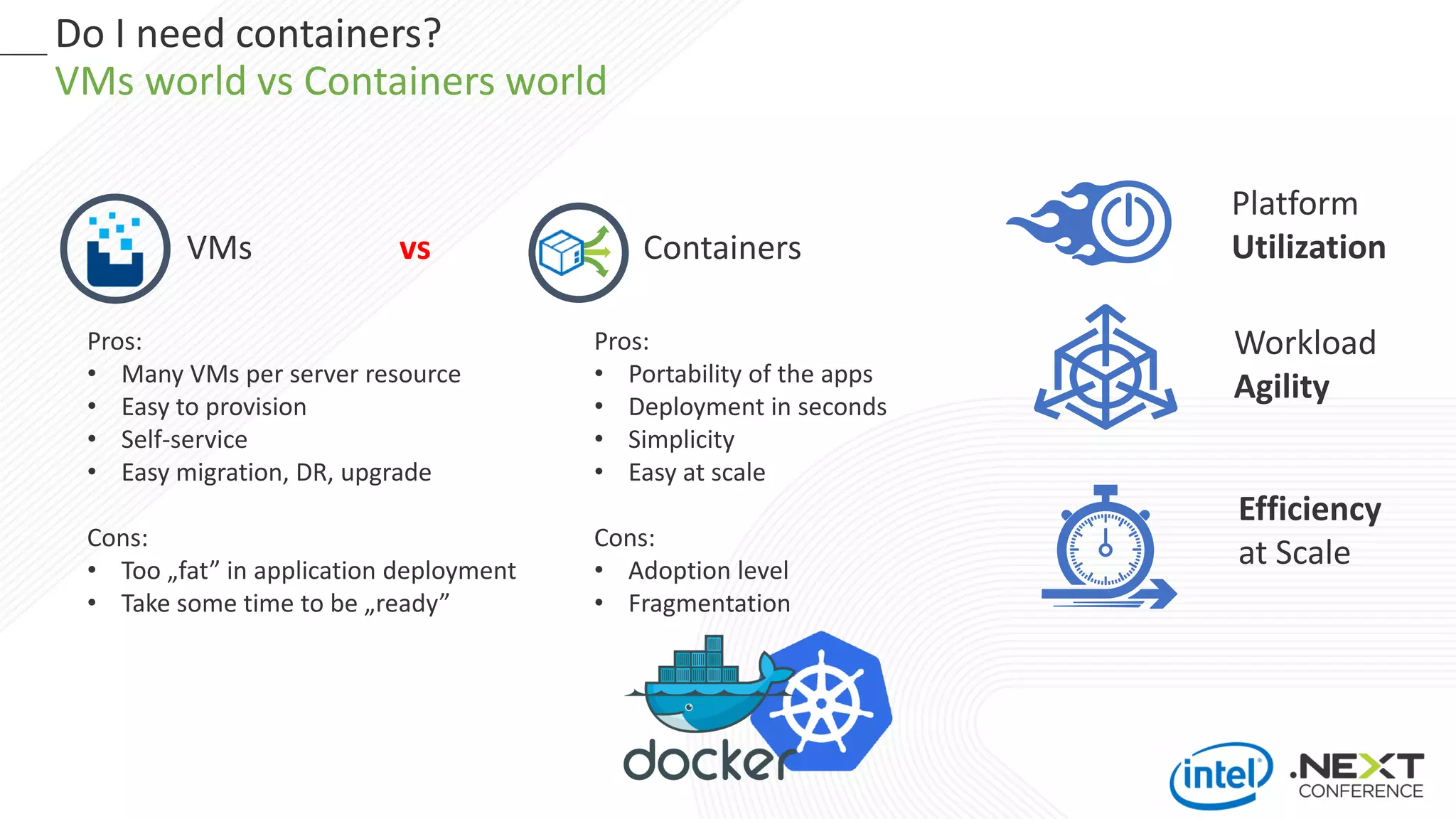 Do I need containers?
VMs world vs Containers world
Platform
Utilization
Workload
Agility
Efficiency
at Scale
VMs vs Containers
Pros:
• Many VMs per server resource
• Easy to provision
• Self-service
• Easy migration, DR, upgrade
Cons:
• Too „fat” in application deployment
• Take some time to be „ready”
Pros:
• Portability of the apps
• Deployment in seconds
• Simplicity
• Easy at scale
Cons:
• Adoption level
• Fragmentation