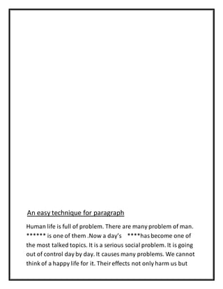 An easy technique for paragraph
Human life is full of problem. There are many problem of man.
****** is one of them .Now a day’s ****has become one of
the most talked topics. It is a serious social problem. It is going
out of control day by day. It causes many problems. We cannot
think of a happy life for it. Theireffects not only harm us but
 