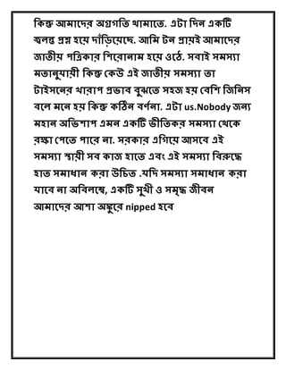 দকন্তু আমাষের অগ্রগদত থামাষত. এটা দেন একটি
জ্ব ন্ত প্রশ্ন হষয় োাঁদ়িষয়ষে. আদম টন প্রায়ই আমাষের
জাতীয় পদত্রকার দিষরানাম হষয় ওষে. সবাই সমসযা
মতানুযায়ী দকন্তু ককউ এই জাতীয় সমসযা তা
টাইসষনর খারাপ প্রভাব বুঝষত সহজ হয় কবদি দজদনস
বষ মষন হয় দকন্তু কঠিন বর্ণনা. এটা us.Nobody জনয
মহান অদভিাপ এমন একটি ভীদতকর সমসযা কথষক
রক্ষা কপষত পাষর না. সরকার এদগষয় আসষব এই
সমসযা স্থায়ী সব কাজ হাষত এবং এই সমসযা দবরুষে
হাত সমাধান করা উদেত .যদে সমসযা সমাধান করা
যাষব না অদব ষে, একটি সুখী ও সমৃে জীবন
আমাষের আিা অঙ্কু ষর nipped হষব
 