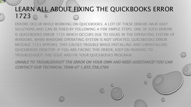 LEARN ALL ABOUT FIXING THE QUICKBOOKS ERROR
1723
ERRORS OCCUR WHILE WORKING ON QUICKBOOKS. A LOT OF THESE ERRORS HAVE EASY
SOLUTIONS AND CAN BE FIXED BY FOLLOWING A FEW SIMPLE STEPS. ONE OF SUCH ERRORS
IS QUICKBOOKS ERROR 1723 WHICH OCCURS DUE TO ISSUES IN THE OPERATING SYSTEM OF
WINDOWS. WHEN WINDOWS OPERATING SYSTEM IS NOT UPDATED, QUICKBOOKS ERROR
MESSAGE 1723 APPEARS. THIS CAUSES TROUBLE WHILE INSTALLING AND UNINSTALLING
QUICKBOOKS DESKTOP. IF YOU ARE FACING THIS ERROR, KEEP ON READING TO
TROUBLESHOOT THIS ISSUE AND FIX YOUR QUICKBOOKS PROGRAM.
UNABLE TO TROUBLESHOOT THE ERROR ON YOUR OWN AND NEED ASSISTANCE? YOU CAN
CONTACT OUR TECHNICAL TEAM AT 1.855.738.2784
 