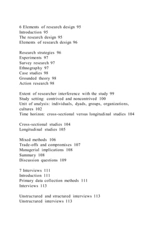 6 Elements of research design 95
Introduction 95
The research design 95
Elements of research design 96
Research strategies 96
Experiments 97
Survey research 97
Ethnography 97
Case studies 98
Grounded theory 98
Action research 98
Extent of researcher interference with the study 99
Study setting: contrived and noncontrived 100
Unit of analysis: individuals, dyads, groups, organizations,
cultures 102
Time horizon: cross-sectional versus longitudinal studies 104
Cross-sectional studies 104
Longitudinal studies 105
Mixed methods 106
Trade-offs and compromises 107
Managerial implications 108
Summary 108
Discussion questions 109
7 Interviews 111
Introduction 111
Primary data collection methods 111
Interviews 113
Unstructured and structured interviews 113
Unstructured interviews 113
 