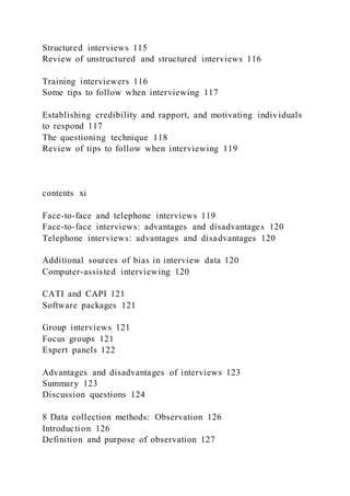 Structured interviews 115
Review of unstructured and structured interviews 116
Training interviewers 116
Some tips to follow when interviewing 117
Establishing credibility and rapport, and motivating individuals
to respond 117
The questioning technique 118
Review of tips to follow when interviewing 119
contents xi
Face-to-face and telephone interviews 119
Face-to-face interviews: advantages and disadvantages 120
Telephone interviews: advantages and disadvantages 120
Additional sources of bias in interview data 120
Computer-assisted interviewing 120
CATI and CAPI 121
Software packages 121
Group interviews 121
Focus groups 121
Expert panels 122
Advantages and disadvantages of interviews 123
Summary 123
Discussion questions 124
8 Data collection methods: Observation 126
Introduction 126
Definition and purpose of observation 127
 