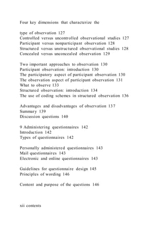 Four key dimensions that characterize the
type of observation 127
Controlled versus uncontrolled observational studies 127
Participant versus nonparticipant observation 128
Structured versus unstructured observational studies 128
Concealed versus unconcealed observation 129
Two important approaches to observation 130
Participant observation: introduction 130
The participatory aspect of participant observation 130
The observation aspect of participant observation 131
What to observe 133
Structured observation: introduction 134
The use of coding schemes in structured observation 136
Advantages and disadvantages of observation 137
Summary 139
Discussion questions 140
9 Administering questionnaires 142
Introduction 142
Types of questionnaires 142
Personally administered questionnaires 143
Mail questionnaires 143
Electronic and online questionnaires 143
Guidelines for questionnaire design 145
Principles of wording 146
Content and purpose of the questions 146
xii contents
 