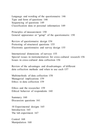 Language and wording of the questionnaire 146
Type and form of questions 146
Sequencing of questions 149
Classification data or personal information 149
Principles of measurement 150
General appearance or “getup” of the questionnaire 150
Review of questionnaire design 154
Pretesting of structured questions 155
Electronic questionnaire and survey design 155
International dimensions of surveys 155
Special issues in instrumentation for cross-cultural research 156
Issues in cross-cultural data collection 156
Review of the advantages and disadvantages of different
data collection methods and when to use each 157
Multimethods of data collection 158
Managerial implications 159
Ethics in data collection 159
Ethics and the researcher 159
Ethical behavior of respondents 160
Summary 160
Discussion questions 161
10 Experimental designs 165
Introduction 165
The lab experiment 167
Control 168
Manipulation 168
 