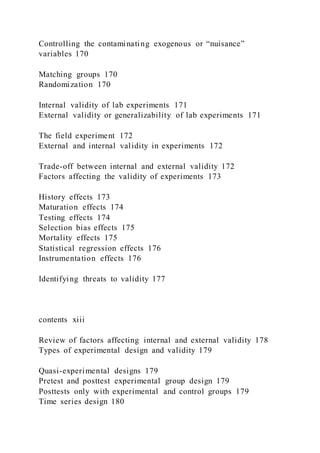 Controlling the contaminating exogenous or “nuisance”
variables 170
Matching groups 170
Randomization 170
Internal validity of lab experiments 171
External validity or generalizability of lab experiments 171
The field experiment 172
External and internal validity in experiments 172
Trade-off between internal and external validity 172
Factors affecting the validity of experiments 173
History effects 173
Maturation effects 174
Testing effects 174
Selection bias effects 175
Mortality effects 175
Statistical regression effects 176
Instrumentation effects 176
Identifying threats to validity 177
contents xiii
Review of factors affecting internal and external validity 178
Types of experimental design and validity 179
Quasi-experimental designs 179
Pretest and posttest experimental group design 179
Posttests only with experimental and control groups 179
Time series design 180
 
