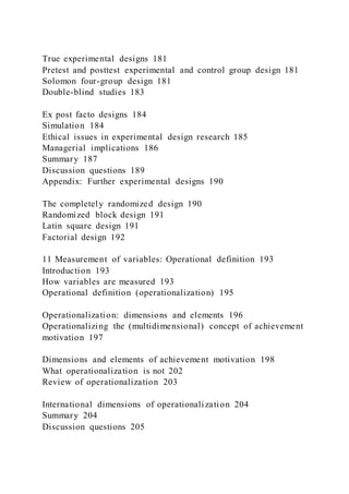 True experimental designs 181
Pretest and posttest experimental and control group design 181
Solomon four-group design 181
Double-blind studies 183
Ex post facto designs 184
Simulation 184
Ethical issues in experimental design research 185
Managerial implications 186
Summary 187
Discussion questions 189
Appendix: Further experimental designs 190
The completely randomized design 190
Randomized block design 191
Latin square design 191
Factorial design 192
11 Measurement of variables: Operational definition 193
Introduction 193
How variables are measured 193
Operational definition (operationalization) 195
Operationalization: dimensions and elements 196
Operationalizing the (multidimensional) concept of achievement
motivation 197
Dimensions and elements of achievement motivation 198
What operationalization is not 202
Review of operationalization 203
International dimensions of operationalization 204
Summary 204
Discussion questions 205
 