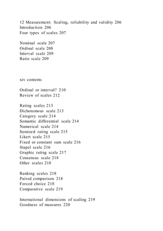 12 Measurement: Scaling, reliability and validity 206
Introduction 206
Four types of scales 207
Nominal scale 207
Ordinal scale 208
Interval scale 209
Ratio scale 209
xiv contents
Ordinal or interval? 210
Review of scales 212
Rating scales 213
Dichotomous scale 213
Category scale 214
Semantic differential scale 214
Numerical scale 214
Itemized rating scale 215
Likert scale 215
Fixed or constant sum scale 216
Stapel scale 216
Graphic rating scale 217
Consensus scale 218
Other scales 218
Ranking scales 218
Paired comparison 218
Forced choice 218
Comparative scale 219
International dimensions of scaling 219
Goodness of measures 220
 
