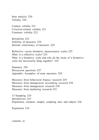 Item analysis 220
Validity 220
Content validity 221
Criterion-related validity 221
Construct validity 222
Reliability 223
Stability of measures 224
Internal consistency of measures 224
Reflective versus formative measurement scales 225
What is a reflective scale? 225
What is a formative scale and why do the items of a formative
scale not necessarily hang together? 225
Summary 226
Discussion questions 227
Appendix: Examples of some measures 229
Measures from behavioral finance research 229
Measures from management accounting research 230
Measures from management research 230
Measures from marketing research 232
13 Sampling 235
Introduction 235
Population, element, sample, sampling unit, and subject 236
Population 236
contents xv
 