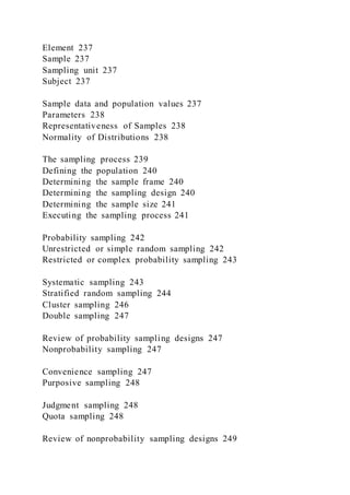 Element 237
Sample 237
Sampling unit 237
Subject 237
Sample data and population values 237
Parameters 238
Representativeness of Samples 238
Normality of Distributions 238
The sampling process 239
Defining the population 240
Determining the sample frame 240
Determining the sampling design 240
Determining the sample size 241
Executing the sampling process 241
Probability sampling 242
Unrestricted or simple random sampling 242
Restricted or complex probability sampling 243
Systematic sampling 243
Stratified random sampling 244
Cluster sampling 246
Double sampling 247
Review of probability sampling designs 247
Nonprobability sampling 247
Convenience sampling 247
Purposive sampling 248
Judgment sampling 248
Quota sampling 248
Review of nonprobability sampling designs 249
 