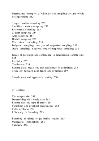 Intermezzo: examples of when certain sampling designs would
be appropriate 252
Simple random sampling 252
Stratified random sampling 252
Systematic sampling 253
Cluster sampling 254
Area sampling 254
Double sampling 255
Convenience sampling 255
Judgment sampling: one type of purposive sampling 255
Quota sampling: a second type of purposive sampling 256
Issues of precision and confidence in determining sample size
257
Precision 257
Confidence 258
Sample data, precision, and confidence in estimation 258
Trade-off between confidence and precision 259
Sample data and hypothesis testing 260
xvi contents
The sample size 261
Determining the sample size 262
Sample size and type II errors 264
Statistical and practical significance 264
Rules of thumb 264
Efficiency In Sampling 265
Sampling as related to qualitative studies 265
Managerial implications 266
Summary 266
 