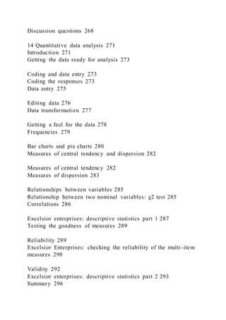 Discussion questions 268
14 Quantitative data analysis 271
Introduction 271
Getting the data ready for analysis 273
Coding and data entry 273
Coding the responses 273
Data entry 275
Editing data 276
Data transformation 277
Getting a feel for the data 278
Frequencies 279
Bar charts and pie charts 280
Measures of central tendency and dispersion 282
Measures of central tendency 282
Measures of dispersion 283
Relationships between variables 285
Relationship between two nominal variables: χ2 test 285
Correlations 286
Excelsior enterprises: descriptive statistics part 1 287
Testing the goodness of measures 289
Reliability 289
Excelsior Enterprises: checking the reliability of the multi -item
measures 290
Validity 292
Excelsior enterprises: descriptive statistics part 2 293
Summary 296
 