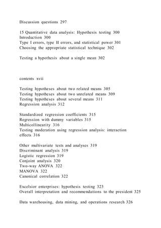 Discussion questions 297
15 Quantitative data analysis: Hypothesis testing 300
Introduction 300
Type I errors, type II errors, and statistical power 301
Choosing the appropriate statistical technique 302
Testing a hypothesis about a single mean 302
contents xvii
Testing hypotheses about two related means 305
Testing hypotheses about two unrelated means 309
Testing hypotheses about several means 311
Regression analysis 312
Standardized regression coefficients 315
Regression with dummy variables 315
Multicollinearity 316
Testing moderation using regression analysis: interaction
effects 316
Other multivariate tests and analyses 319
Discriminant analysis 319
Logistic regression 319
Conjoint analysis 320
Two-way ANOVA 322
MANOVA 322
Canonical correlation 322
Excelsior enterprises: hypothesis testing 323
Overall interpretation and recommendations to the president 325
Data warehousing, data mining, and operations research 326
 