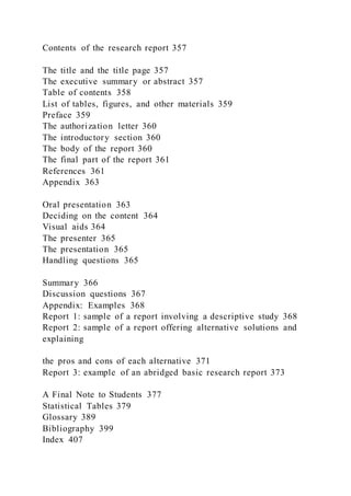 Contents of the research report 357
The title and the title page 357
The executive summary or abstract 357
Table of contents 358
List of tables, figures, and other materials 359
Preface 359
The authorization letter 360
The introductory section 360
The body of the report 360
The final part of the report 361
References 361
Appendix 363
Oral presentation 363
Deciding on the content 364
Visual aids 364
The presenter 365
The presentation 365
Handling questions 365
Summary 366
Discussion questions 367
Appendix: Examples 368
Report 1: sample of a report involving a descriptive study 368
Report 2: sample of a report offering alternative solutions and
explaining
the pros and cons of each alternative 371
Report 3: example of an abridged basic research report 373
A Final Note to Students 377
Statistical Tables 379
Glossary 389
Bibliography 399
Index 407
 