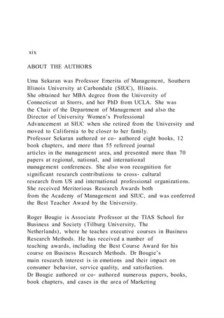 xix
ABOUT THE AUTHORS
Uma Sekaran was Professor Emerita of Management, Southern
Illinois University at Carbondale (SIUC), Illinois.
She obtained her MBA degree from the University of
Connecticut at Storrs, and her PhD from UCLA. She was
the Chair of the Department of Management and also the
Director of University Women’s Professional
Advancement at SIUC when she retired from the University and
moved to California to be closer to her family.
Professor Sekaran authored or co‐ authored eight books, 12
book chapters, and more than 55 refereed journal
articles in the management area, and presented more than 70
papers at regional, national, and international
management conferences. She also won recognition for
significant research contributions to cross‐ cultural
research from US and international professional organizations.
She received Meritorious Research Awards both
from the Academy of Management and SIUC, and was conferred
the Best Teacher Award by the University.
Roger Bougie is Associate Professor at the TIAS School for
Business and Society (Tilburg University, The
Netherlands), where he teaches executive courses in Business
Research Methods. He has received a number of
teaching awards, including the Best Course Award for his
course on Business Research Methods. Dr Bougie’s
main research interest is in emotions and their impact on
consumer behavior, service quality, and satisfaction.
Dr Bougie authored or co‐ authored numerous papers, books,
book chapters, and cases in the area of Marketing
 