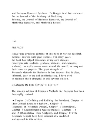 and Business Research Methods. Dr Bougie is ad hoc reviewer
for the Journal of the Academy of Marketing
Science, the Journal of Business Research, the Journal of
Marketing Research, and Marketing Letters.
xxi
PREFACE
I have used previous editions of this book in various research
methods courses with great success. For many years
the book has helped thousands of my own students
(undergraduate students, graduate students, and executive
students), as well as many more around the world, to carry out
their research projects. The great strength of
Research Methods for Business is that students find it clear,
informal, easy to use and unintimidating. I have tried
to maintain these strengths in this seventh edition.
CHANGES IN THE SEVENTH EDITION
The seventh edition of Research Methods for Business has been
thoroughly revised.
● Chapter 3 (Defining and Refining the Problem), Chapter 4
(The Critical Literature Review), Chapter 6
(Elements of Research Design), Chapter 7 (Interviews),
Chapter 9 (Administering Questionnaires), Chapters 14
and 15 (Quantitative Data Analysis), and Chapter 17 (The
Research Report) have been substantially modified
and updated in this edition.
 