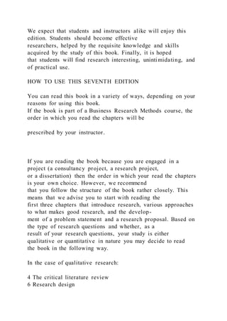 We expect that students and instructors alike will enjoy this
edition. Students should become effective
researchers, helped by the requisite knowledge and skills
acquired by the study of this book. Finally, it is hoped
that students will find research interesting, unintimidating, and
of practical use.
HOW TO USE THIS SEVENTH EDITION
You can read this book in a variety of ways, depending on your
reasons for using this book.
If the book is part of a Business Research Methods course, the
order in which you read the chapters will be
prescribed by your instructor.
If you are reading the book because you are engaged in a
project (a consultancy project, a research project,
or a dissertation) then the order in which your read the chapters
is your own choice. However, we recommend
that you follow the structure of the book rather closely. This
means that we advise you to start with reading the
first three chapters that introduce research, various approaches
to what makes good research, and the develop-
ment of a problem statement and a research proposal. Based on
the type of research questions and whether, as a
result of your research questions, your study is either
qualitative or quantitative in nature you may decide to read
the book in the following way.
In the case of qualitative research:
4 The critical literature review
6 Research design
 