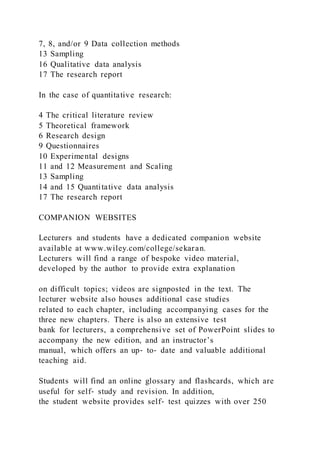 7, 8, and/or 9 Data collection methods
13 Sampling
16 Qualitative data analysis
17 The research report
In the case of quantitative research:
4 The critical literature review
5 Theoretical framework
6 Research design
9 Questionnaires
10 Experimental designs
11 and 12 Measurement and Scaling
13 Sampling
14 and 15 Quantitative data analysis
17 The research report
COMPANION WEBSITES
Lecturers and students have a dedicated companion website
available at www.wiley.com/college/sekaran.
Lecturers will find a range of bespoke video material,
developed by the author to provide extra explanation
on difficult topics; videos are signposted in the text. The
lecturer website also houses additional case studies
related to each chapter, including accompanying cases for the
three new chapters. There is also an extensive test
bank for lecturers, a comprehensive set of PowerPoint slides to
accompany the new edition, and an instructor’s
manual, which offers an up‐ to‐ date and valuable additional
teaching aid.
Students will find an online glossary and flashcards, which are
useful for self‐ study and revision. In addition,
the student website provides self‐ test quizzes with over 250
 