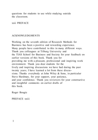 questions for students to use while studying outside
the classroom.
xxii PREFACE
ACKNOWLEDGMENTS
Working on the seventh edition of Research Methods for
Business has been a positive and rewarding experience.
Many people have contributed to this in many different ways.
Thank you colleagues at Tilburg University and
the TIAS School for Business and Society for your feedback on
earlier versions of this book. Thank you for
providing me with a pleasant, professional and inspiring work
environment. Thank you dear students for the
lively and inspiring discussions we have had during the past
twenty years; I have learned a lot from these discus-
sions. Thanks everybody at John Wiley & Sons, in particular
Steve Hardman, for your support, your patience,
and your confidence. Thank you reviewers for your constructive
and insightful comments on earlier drafts of
this book.
Roger Bougie
PREFACE xxiii
1
 