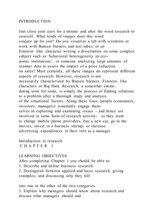 INTRODUCTION
Just close your eyes for a minute and utter the word research to
yourself. What kinds of images does this word
conjure up for you? Do you visualize a lab with scientists at
work with Bunsen burners and test tubes, or an
Einstein‐ like character writing a dissertation on some complex
subject such as ‘behavioral heterogeneity in eco-
nomic institutions’, or someone analyzing large amounts of
scanner data to assess the impact of a price reduction
on sales? Most certainly, all these images do represent different
aspects of research. However, research is not
necessarily characterized by Bunsen burners, Einstein‐ like
characters or Big Data. Research, a somewhat intimi-
dating term for some, is simply the process of finding solutions
to a problem after a thorough study and analysis
of the situational factors. Along these lines, people (consumers,
investors, managers) constantly engage them-
selves in exploring and examining issues – and hence are
involved in some form of research activity‐ as they want
to change mobile phone providers, buy a new car, go to the
movies, invest in a business startup, or increase
advertising expenditures in their role as a manager.
Introduction to research
C H A P T E R 1
LEARNING OBJECTIVES
After completing Chapter 1 you should be able to:
1. Describe and define business research.
2. Distinguish between applied and basic research, giving
examples, and discussing why they fall
into one or the other of the two categories.
3. Explain why managers should know about research and
discuss what managers should and
 
