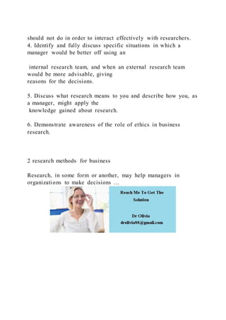 should not do in order to interact effectively with researchers.
4. Identify and fully discuss specific situations in which a
manager would be better off using an
internal research team, and when an external research team
would be more advisable, giving
reasons for the decisions.
5. Discuss what research means to you and describe how you, as
a manager, might apply the
knowledge gained about research.
6. Demonstrate awareness of the role of ethics in business
research.
2 research methods for business
Research, in some form or another, may help managers in
organizations to make decisions …
 