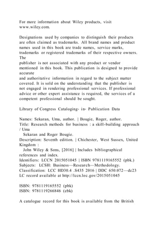 For more information about Wiley products, visit
www.wiley.com.
Designations used by companies to distinguish their products
are often claimed as trademarks. All brand names and product
names used in this book are trade names, service marks,
trademarks or registered trademarks of their respective owners.
The
publisher is not associated with any product or vendor
mentioned in this book. This publication is designed to provide
accurate
and authoritative information in regard to the subject matter
covered. It is sold on the understanding that the publisher is
not engaged in rendering professional services. If professional
advice or other expert assistance is required, the services of a
competent professional should be sought.
Library of Congress Cataloging‐ in‐ Publication Data
Names: Sekaran, Uma, author. | Bougie, Roger, author.
Title: Research methods for business : a skill-building approach
/ Uma
Sekaran and Roger Bougie.
Description: Seventh edition. | Chichester, West Sussex, United
Kingdom :
John Wiley & Sons, [2016] | Includes bibliographical
references and index.
Identifiers: LCCN 2015051045 | ISBN 9781119165552 (pbk.)
Subjects: LCSH: Business—Research—Methodology.
Classification: LCC HD30.4 .S435 2016 | DDC 650.072—dc23
LC record available at http://lccn.loc.gov/2015051045
ISBN: 9781119165552 (pbk)
ISBN: 9781119266846 (ebk)
A catalogue record for this book is available from the British
 