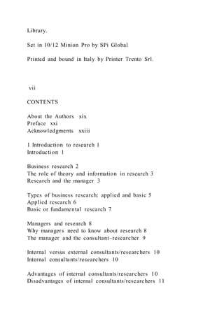 Library.
Set in 10/12 Minion Pro by SPi Global
Printed and bound in Italy by Printer Trento Srl.
vii
CONTENTS
About the Authors xix
Preface xxi
Acknowledgments xxiii
1 Introduction to research 1
Introduction 1
Business research 2
The role of theory and information in research 3
Research and the manager 3
Types of business research: applied and basic 5
Applied research 6
Basic or fundamental research 7
Managers and research 8
Why managers need to know about research 8
The manager and the consultant–researcher 9
Internal versus external consultants/researchers 10
Internal consultants/researchers 10
Advantages of internal consultants/researchers 10
Disadvantages of internal consultants/researchers 11
 