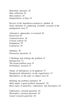Determine measures 24
Data collection 24
Data analysis 24
Interpretation of data 24
Review of the hypothetico-deductive method 26
Some obstacles to conducting scientific research in the
management area 27
Alternative approaches to research 28
Positivism 28
Constructionism 28
Critical realism 29
Pragmatism 29
Conclusion 29
Summary 30
Discussion questions 31
3 Defining and refining the problem 33
Introduction 33
The broad problem area 33
Preliminary research 37
Nature of information to be gathered 37
Background information on the organization 37
Information on the topic or subject area 38
Defining the problem statement 39
What makes a good problem statement? 39
Basic types of questions: exploratory and descriptive 43
Exploratory research questions 43
Descriptive research questions 43
Causal research questions 44
 