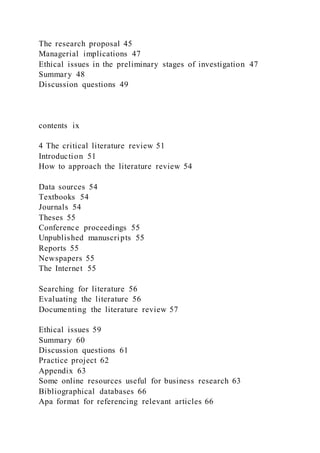 The research proposal 45
Managerial implications 47
Ethical issues in the preliminary stages of investigation 47
Summary 48
Discussion questions 49
contents ix
4 The critical literature review 51
Introduction 51
How to approach the literature review 54
Data sources 54
Textbooks 54
Journals 54
Theses 55
Conference proceedings 55
Unpublished manuscripts 55
Reports 55
Newspapers 55
The Internet 55
Searching for literature 56
Evaluating the literature 56
Documenting the literature review 57
Ethical issues 59
Summary 60
Discussion questions 61
Practice project 62
Appendix 63
Some online resources useful for business research 63
Bibliographical databases 66
Apa format for referencing relevant articles 66
 
